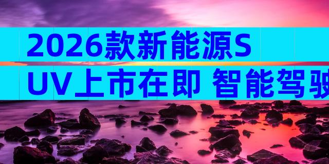 2026款新能源SUV上市在即 智能驾驶与续航配置全解析
